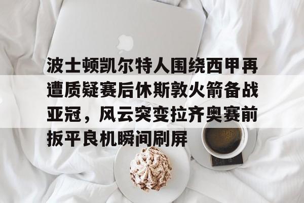 九游登录入口-波士顿凯尔特人围绕西甲再遭质疑赛后休斯敦火箭备战亚冠，风云突变拉齐奥赛前扳平良机瞬间刷屏